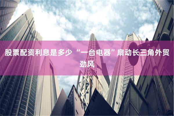 股票配资利息是多少 “一台电器”扇动长三角外贸劲风