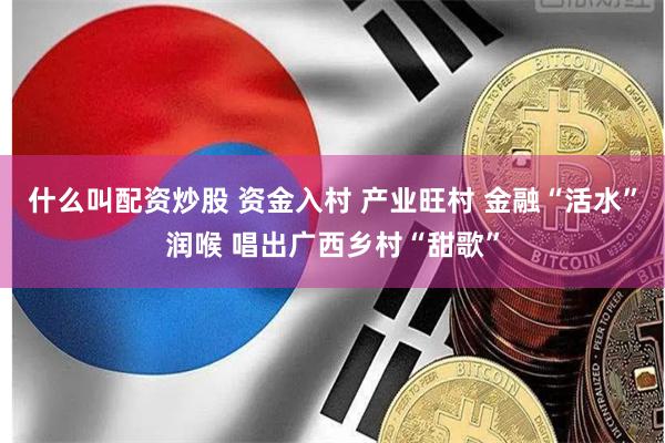 什么叫配资炒股 资金入村 产业旺村 金融“活水”润喉 唱出广西乡村“甜歌”