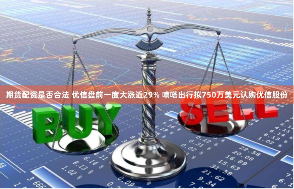 期货配资是否合法 优信盘前一度大涨近29% 嘀嗒出行拟750万美元认购优信股份