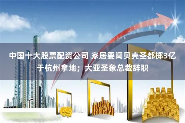 中国十大股票配资公司 家居要闻贝壳圣都掷3亿于杭州拿地；大亚圣象总裁辞职