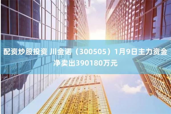 配资炒股投资 川金诺（300505）1月9日主力资金净卖出390180万元