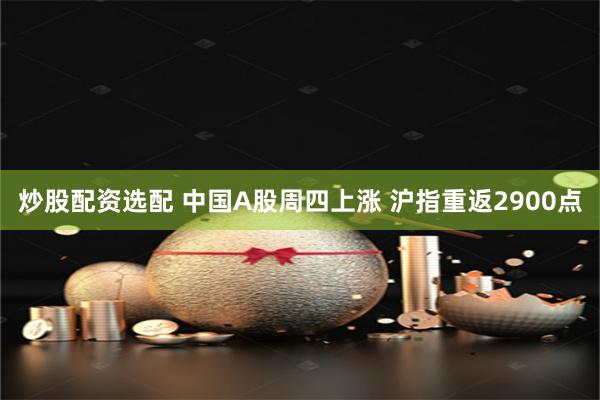 炒股配资选配 中国A股周四上涨 沪指重返2900点
