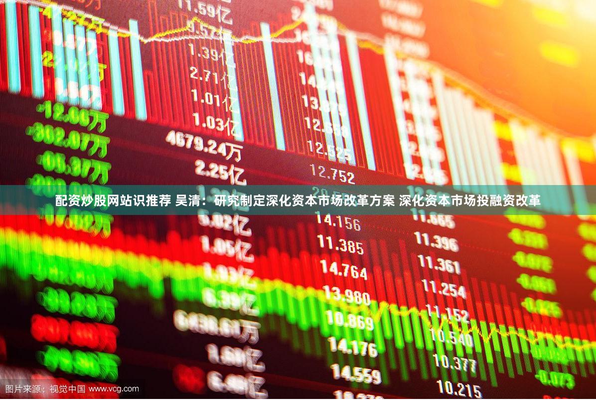 配资炒股网站识推荐 吴清：研究制定深化资本市场改革方案 深化资本市场投融资改革