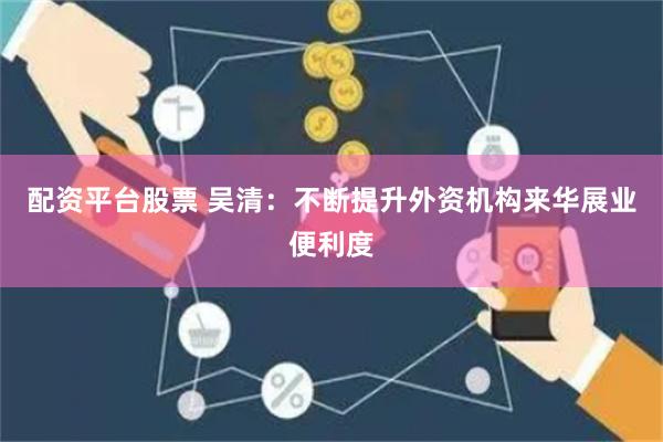 配资平台股票 吴清：不断提升外资机构来华展业便利度