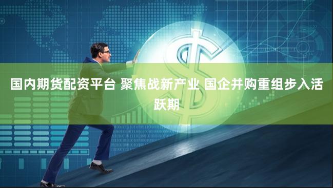 国内期货配资平台 聚焦战新产业 国企并购重组步入活跃期