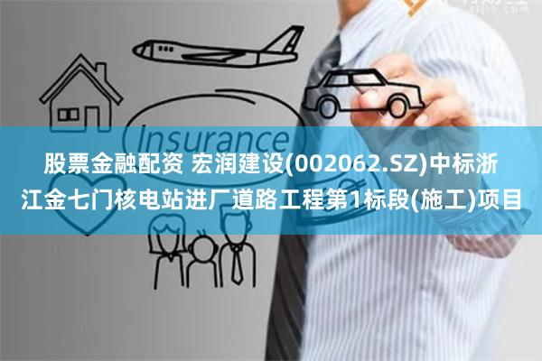 股票金融配资 宏润建设(002062.SZ)中标浙江金七门核电站进厂道路工程第1标段(施工)项目
