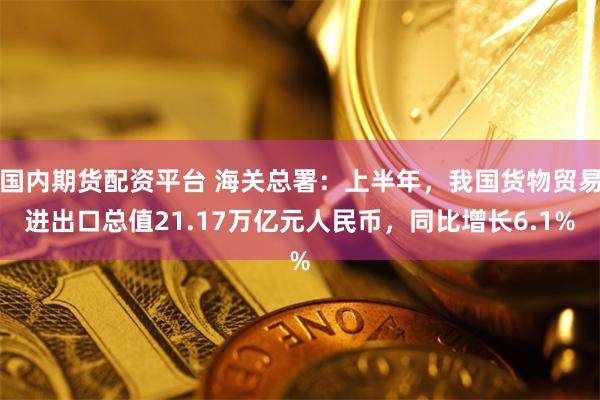 国内期货配资平台 海关总署：上半年，我国货物贸易进出口总值21.17万亿元人民币，同比增长6.1%