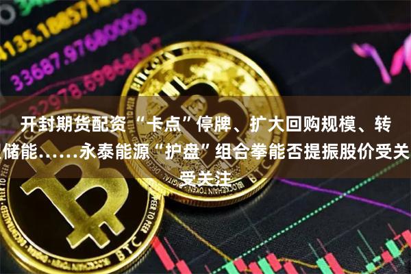 开封期货配资 “卡点”停牌、扩大回购规模、转型储能……永泰能源“护盘”组合拳能否提振股价受关注
