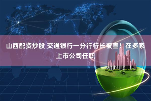 山西配资炒股 交通银行一分行行长被查！在多家上市公司任职