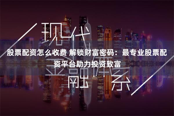 股票配资怎么收费 解锁财富密码：最专业股票配资平台助力投资致富