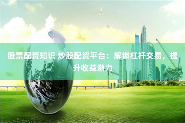股票配资知识 炒股配资平台：解锁杠杆交易，提升收益潜力