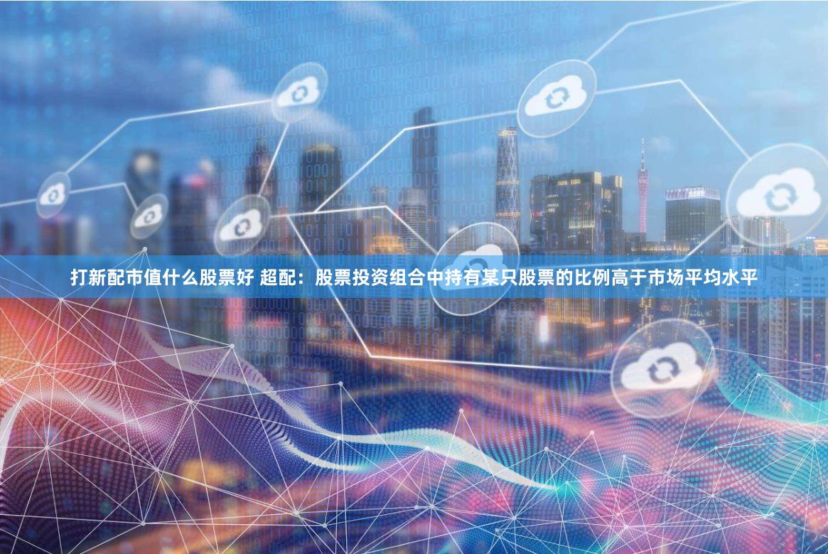 打新配市值什么股票好 超配：股票投资组合中持有某只股票的比例高于市场平均水平