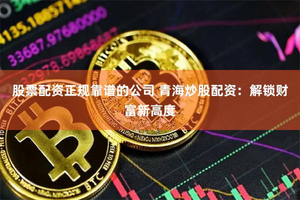 股票配资正规靠谱的公司 青海炒股配资：解锁财富新高度