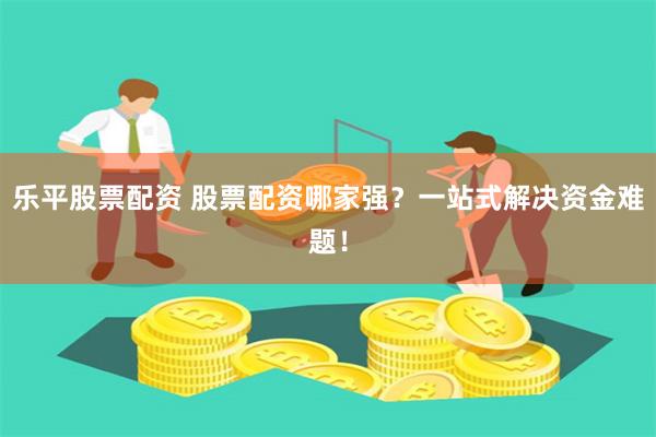 乐平股票配资 股票配资哪家强？一站式解决资金难题！