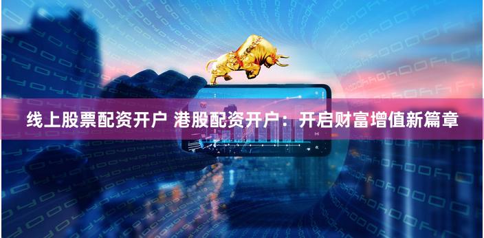 线上股票配资开户 港股配资开户：开启财富增值新篇章