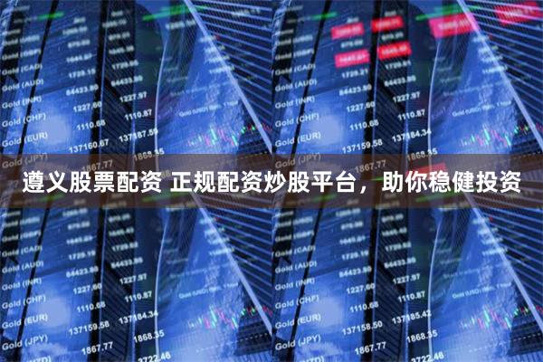 遵义股票配资 正规配资炒股平台，助你稳健投资