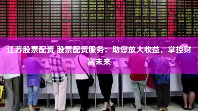 江苏股票配资 股票配资服务：助您放大收益，掌控财富未来
