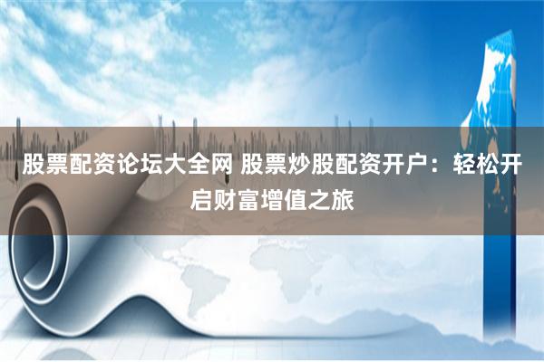 股票配资论坛大全网 股票炒股配资开户：轻松开启财富增值之旅
