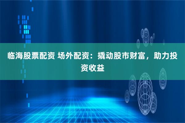 临海股票配资 场外配资：撬动股市财富，助力投资收益