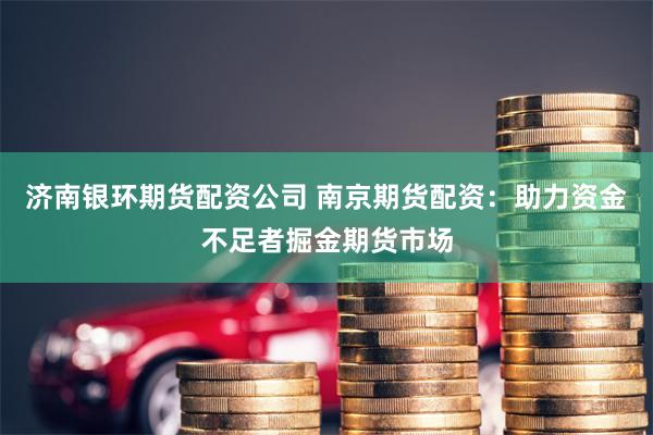 济南银环期货配资公司 南京期货配资：助力资金不足者掘金期货市场