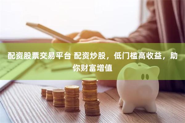 配资股票交易平台 配资炒股，低门槛高收益，助你财富增值