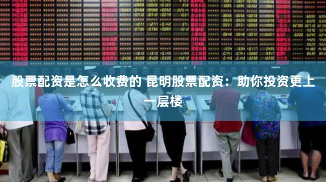 股票配资是怎么收费的 昆明股票配资：助你投资更上一层楼