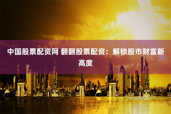 中国股票配资网 翻翻股票配资：解锁股市财富新高度