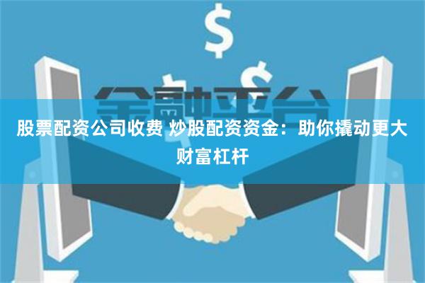 股票配资公司收费 炒股配资资金：助你撬动更大财富杠杆