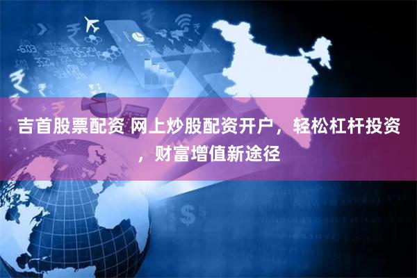吉首股票配资 网上炒股配资开户，轻松杠杆投资，财富增值新途径