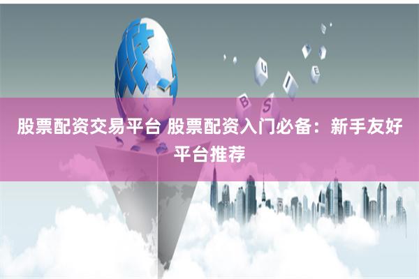 股票配资交易平台 股票配资入门必备：新手友好平台推荐