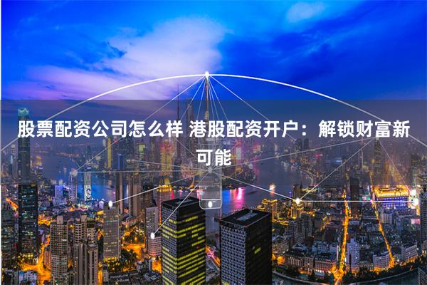 股票配资公司怎么样 港股配资开户：解锁财富新可能