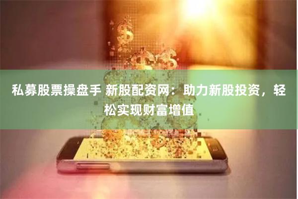 私募股票操盘手 新股配资网：助力新股投资，轻松实现财富增值