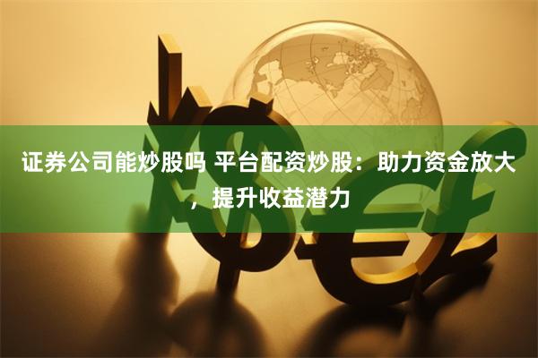 证券公司能炒股吗 平台配资炒股：助力资金放大，提升收益潜力