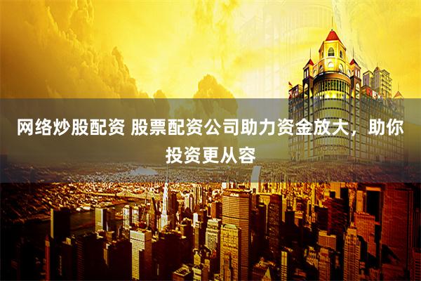 网络炒股配资 股票配资公司助力资金放大，助你投资更从容