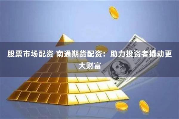 股票市场配资 南通期货配资：助力投资者撬动更大财富