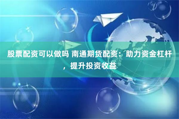 股票配资可以做吗 南通期货配资：助力资金杠杆，提升投资收益