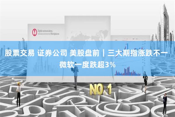 股票交易 证券公司 美股盘前｜三大期指涨跌不一 微软一度跌超3%