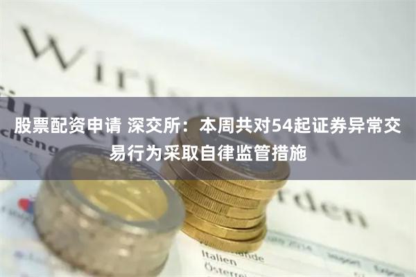 股票配资申请 深交所：本周共对54起证券异常交易行为采取自律监管措施
