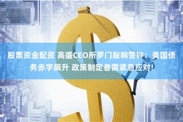 股票资金配资 高盛CEO所罗门敲响警钟：美国债务赤字飙升 政策制定者需紧急应对!