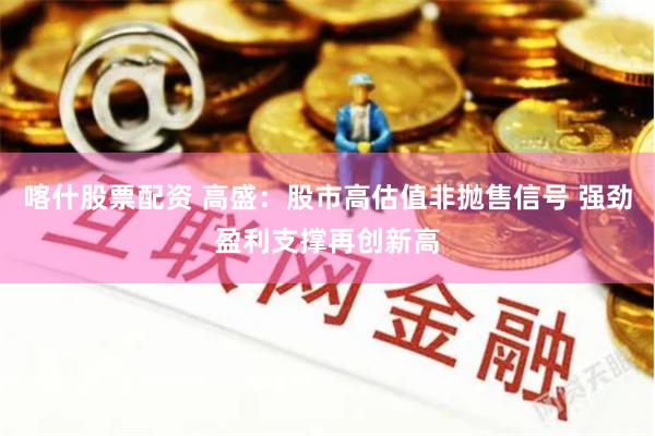 喀什股票配资 高盛：股市高估值非抛售信号 强劲盈利支撑再创新高