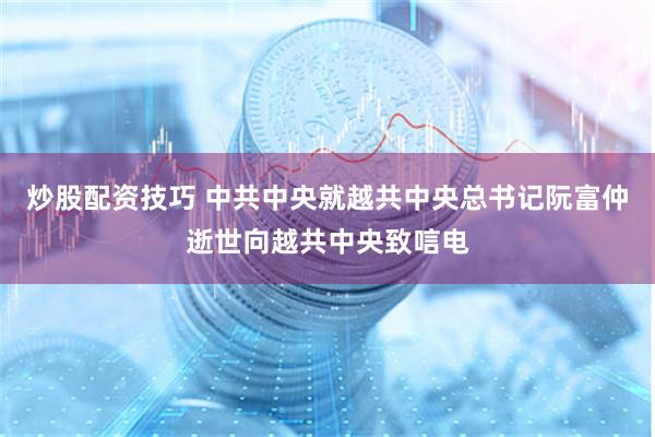 炒股配资技巧 中共中央就越共中央总书记阮富仲逝世向越共中央致唁电