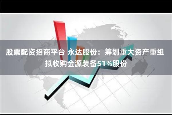股票配资招商平台 永达股份：筹划重大资产重组 拟收购金源装备51%股份