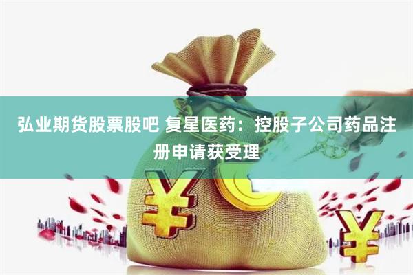 弘业期货股票股吧 复星医药：控股子公司药品注册申请获受理