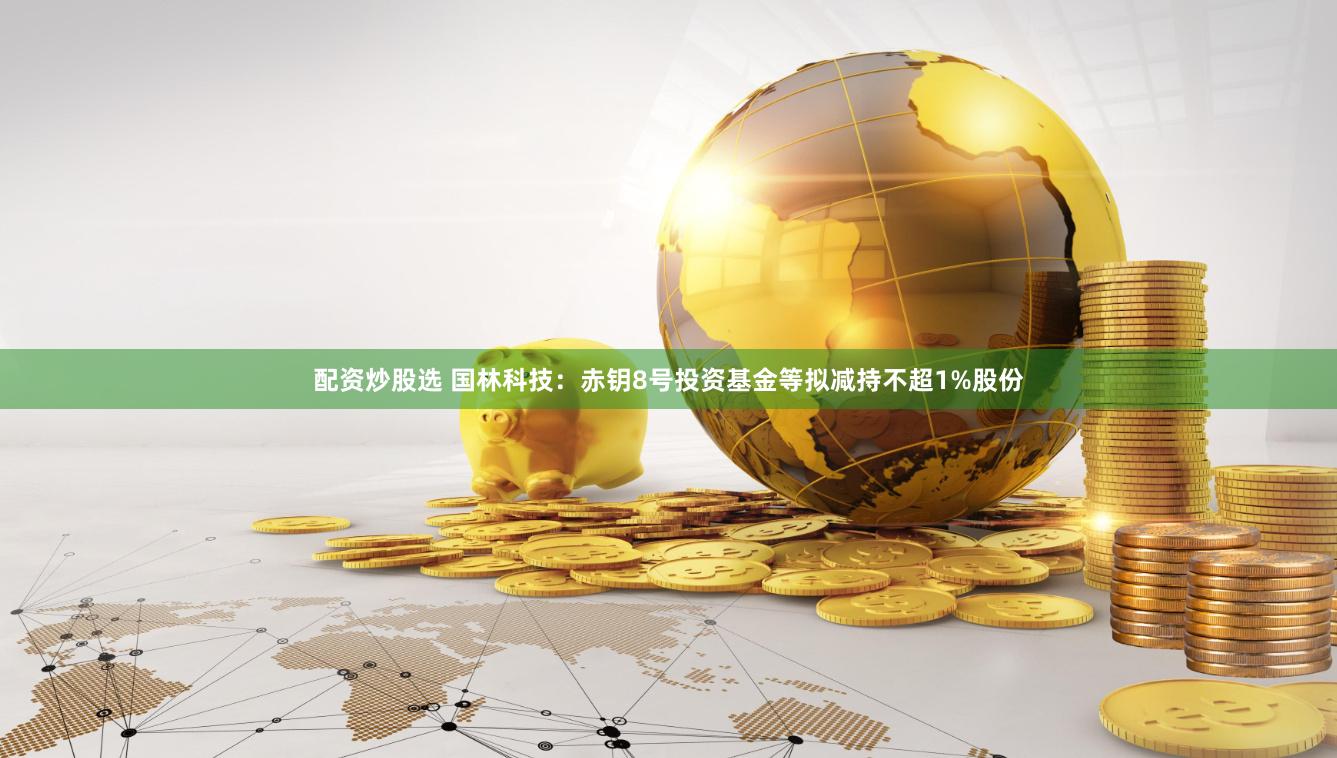 配资炒股选 国林科技：赤钥8号投资基金等拟减持不超1%股份