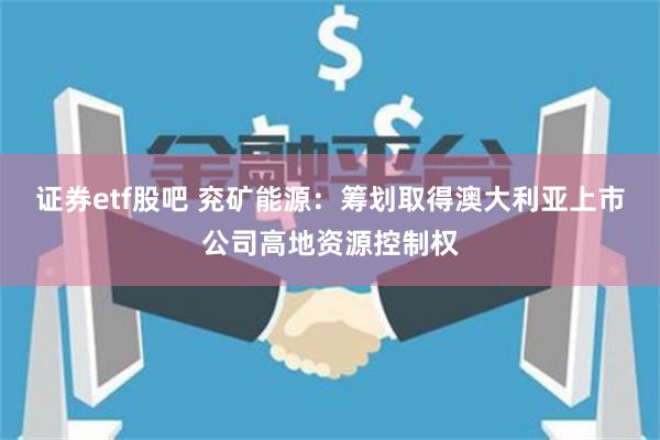 证券etf股吧 兖矿能源：筹划取得澳大利亚上市公司高地资源控制权