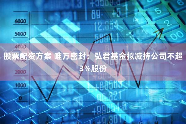 股票配资方案 唯万密封：弘君基金拟减持公司不超3%股份