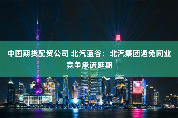 中国期货配资公司 北汽蓝谷：北汽集团避免同业竞争承诺延期