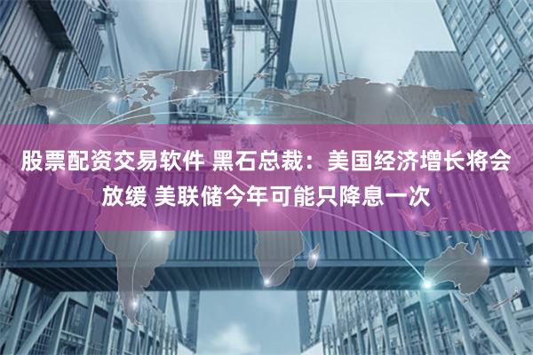 股票配资交易软件 黑石总裁：美国经济增长将会放缓 美联储今年可能只降息一次
