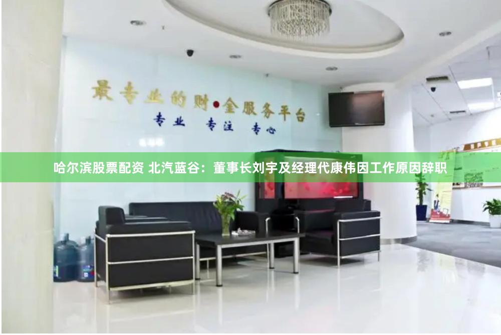 哈尔滨股票配资 北汽蓝谷：董事长刘宇及经理代康伟因工作原因辞职