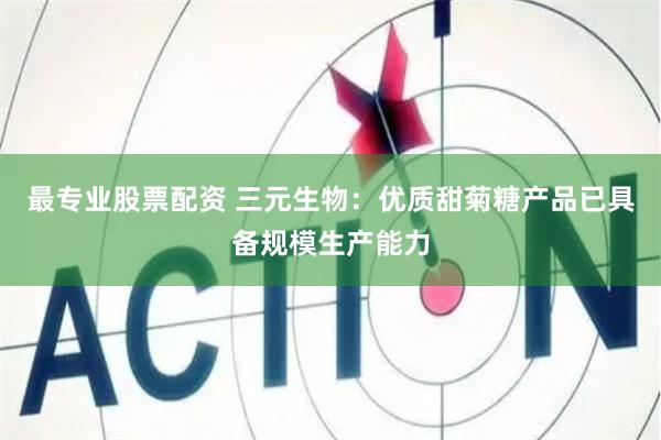 最专业股票配资 三元生物：优质甜菊糖产品已具备规模生产能力